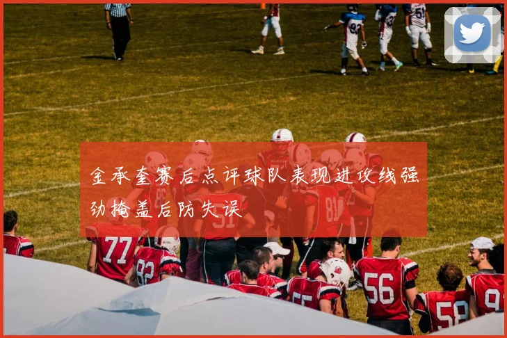 金承奎赛后点评球队表现进攻线强劲掩盖后防失误