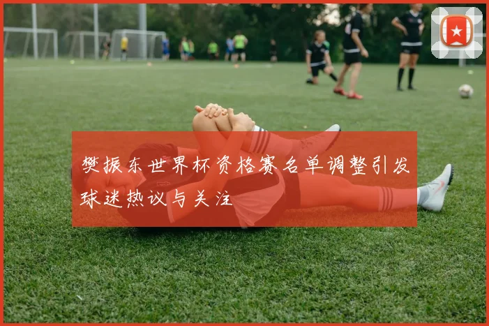 樊振东世界杯资格赛名单调整引发球迷热议与关注