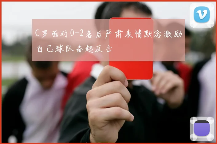 C罗面对0-2落后严肃表情默念激励自己球队奋起反击