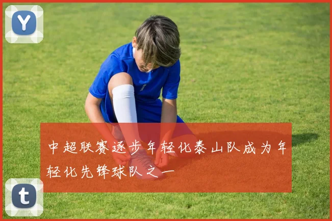 中超联赛逐步年轻化泰山队成为年轻化先锋球队之一