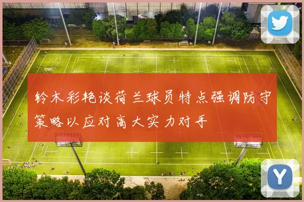 铃木彩艳谈荷兰球员特点强调防守策略以应对高大实力对手