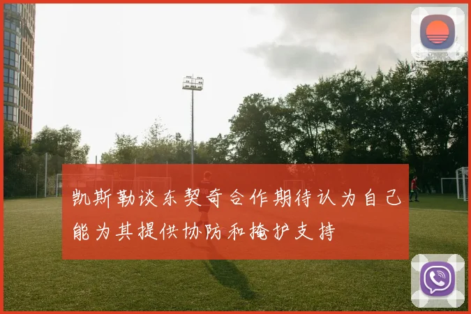 凯斯勒谈东契奇合作期待认为自己能为其提供协防和掩护支持