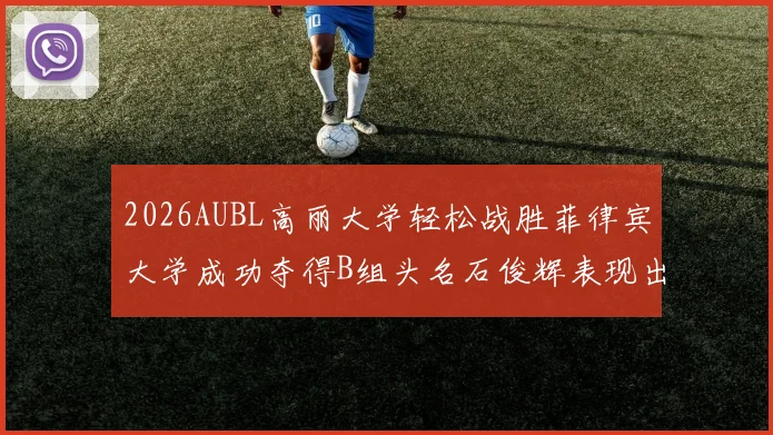 2026AUBL高丽大学轻松战胜菲律宾大学成功夺得B组头名石俊辉表现出色