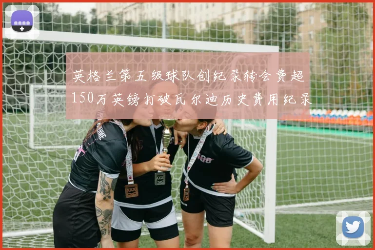 英格兰第五级球队创纪录转会费超150万英镑打破瓦尔迪历史费用纪录