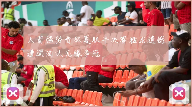 火箭强势晋级夏联半决赛猛龙遗憾遭遇淘汰无缘争冠