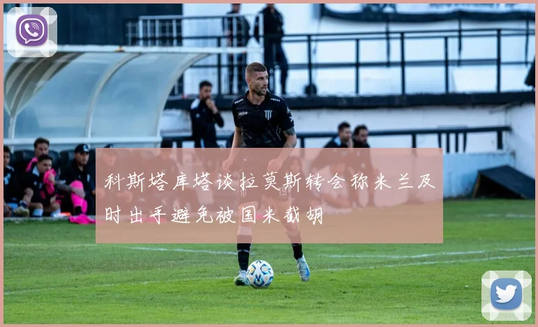 科斯塔库塔谈拉莫斯转会称米兰及时出手避免被国米截胡