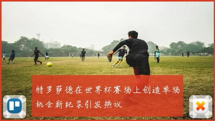特罗萨德在世界杯赛场上创造单场机会新纪录引发热议